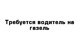 Требуется водитель на газель 